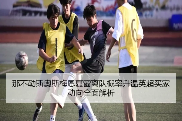那不勒斯奥斯梅恩夏窗离队概率升温英超买家动向全面解析