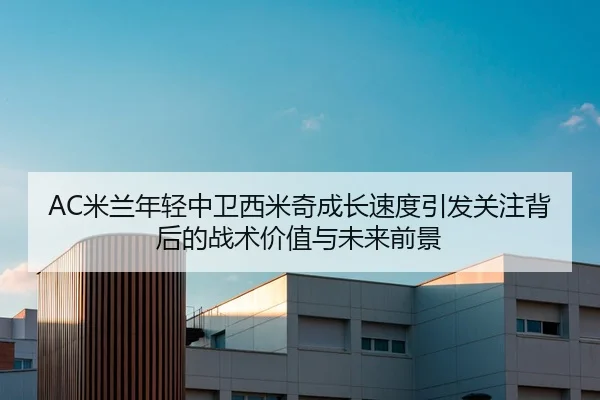 AC米兰年轻中卫西米奇成长速度引发关注背后的战术价值与未来前景
