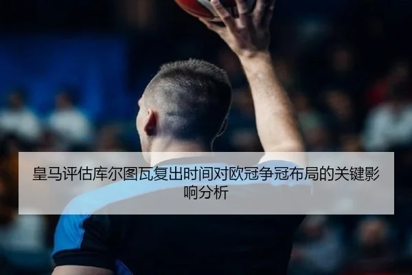 皇马评估库尔图瓦复出时间对欧冠争冠布局的关键影响分析