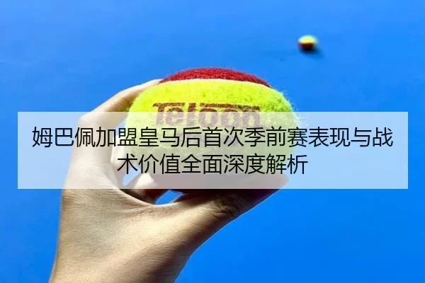 姆巴佩加盟皇马后首次季前赛表现与战术价值全面深度解析