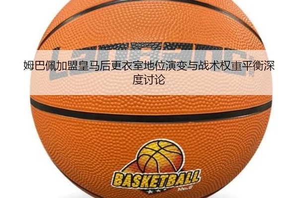 姆巴佩加盟皇马后更衣室地位演变与战术权重平衡深度讨论