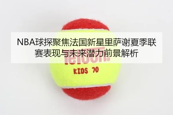 NBA球探聚焦法国新星里萨谢夏季联赛表现与未来潜力前景解析
