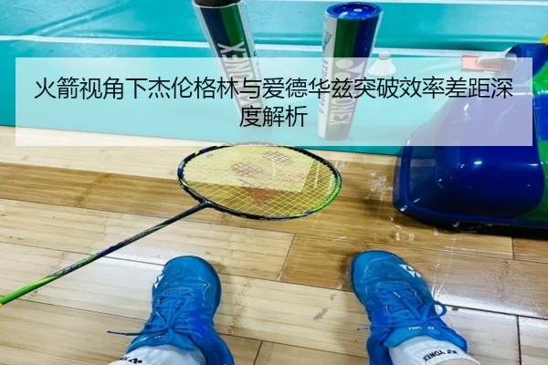 火箭视角下杰伦格林与爱德华兹突破效率差距深度解析