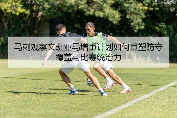 马刺观察文班亚马增重计划如何重塑防守覆盖与比赛统治力
